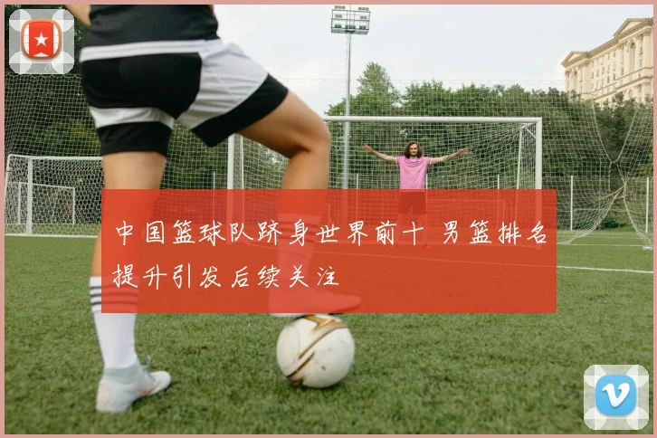 中国篮球队跻身世界前十 男篮排名提升引发后续关注