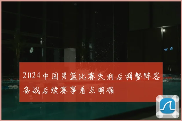 2024中国男篮比赛失利后调整阵容备战后续赛事看点明确