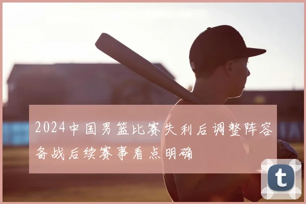 2024中国男篮比赛失利后调整阵容备战后续赛事看点明确