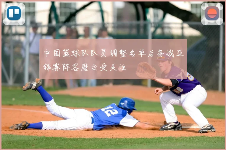 中国篮球队队员调整名单后备战亚锦赛阵容磨合受关注