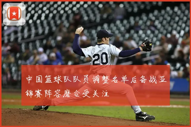 中国篮球队队员调整名单后备战亚锦赛阵容磨合受关注