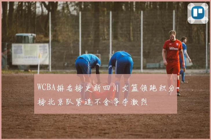 WCBA排名榜更新四川女篮领跑积分榜北京队紧追不舍争夺激烈